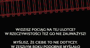 Str. 1 Oznaczenia kampanijne. Twarz kobiety, podpis Co przezyje Twoja rodzina gdy zginiesz na torach. Str. 2 Grafika torów z podpisem: Widzisz pociąg na tej ulotce? W rzeczywistości też go nie zauważysz! Myślisz, że Ciebie to nie dotyczy. W zesżłym roku podobnie myślało 157 osób, 114 z nich zginęło, 25 odniosło ciężkie obrazenia.